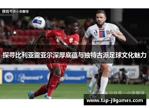 探寻比利亚雷亚尔深厚底蕴与独特古派足球文化魅力 探寻比利亚雷亚尔深厚底蕴与独特古派足球文化魅力