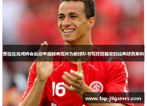 那些在完成转会后迎来巅峰表现并为新球队书写辉煌篇章的经典球员案例 那些在完成转会后迎来巅峰表现并为新球队书写辉煌篇章的经典球员案例