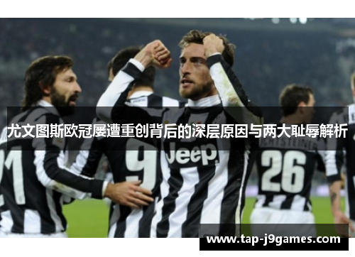 尤文图斯欧冠屡遭重创背后的深层原因与两大耻辱解析 尤文图斯欧冠屡遭重创背后的深层原因与两大耻辱解析
