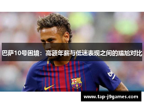 巴萨10号困境:高额年薪与低迷表现之间的尴尬对比 巴萨10号困境:高额年薪与低迷表现之间的尴尬对比