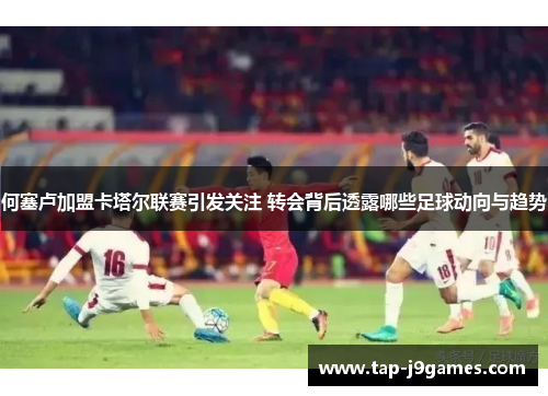 何塞卢加盟卡塔尔联赛引发关注 转会背后透露哪些足球动向与趋势