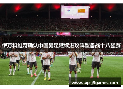 伊万科维奇确认中国男足延续进攻阵型备战十八强赛 伊万科维奇确认中国男足延续进攻阵型备战十八强赛