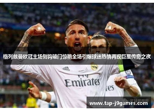 格列兹曼欧冠主场侧钩破门惊艳全场引爆球迷热情再现巨星传奇之夜 格列兹曼欧冠主场侧钩破门惊艳全场引爆球迷热情再现巨星传奇之夜