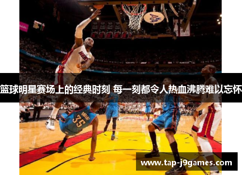 篮球明星赛场上的经典时刻 每一刻都令人热血沸腾难以忘怀